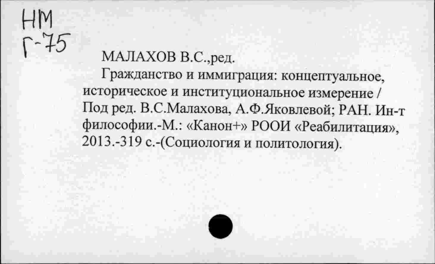 ﻿МАЛАХОВ В.С.,ред.
Гражданство и иммиграция: концептуальное, историческое и институциональное измерение / Под ред. В.С.Малахова, А.Ф.Яковлевой; РАН. Ин-т философии.-М.: «Канон+» РООИ «Реабилитация», 2013.-319 с.-(Социология и политология).